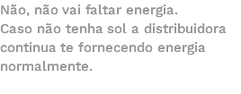 Não, não vai faltar energia. Caso não tenha sol a distribuidora continua te fornecendo energia normalmente.