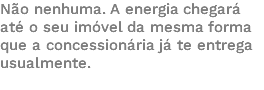 Não nenhuma. A energia chegará até o seu imóvel da mesma forma que a concessionária já te entrega usualmente. 